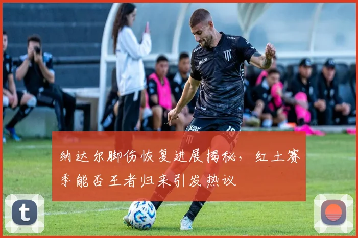 纳达尔脚伤恢复进展揭秘，红土赛季能否王者归来引发热议