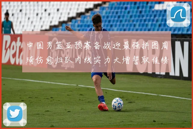 中国男篮亚预赛备战迎最强拼图周琦伤愈归队内线实力大增誓取佳绩