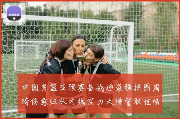 中国男篮亚预赛备战迎最强拼图周琦伤愈归队内线实力大增誓取佳绩
