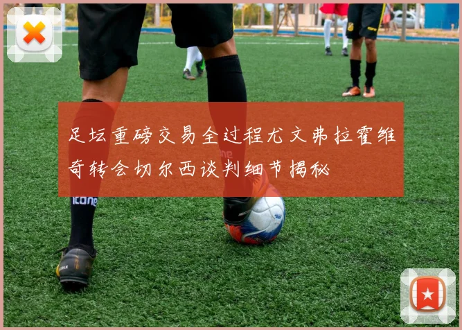 足坛重磅交易全过程尤文弗拉霍维奇转会切尔西谈判细节揭秘