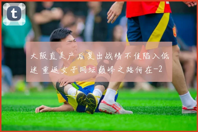 大阪直美产后复出战绩不佳陷入低迷 重返女子网坛巅峰之路何在