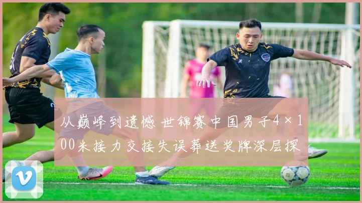 从巅峰到遗憾 世锦赛中国男子4×100米接力交接失误葬送奖牌深层探因