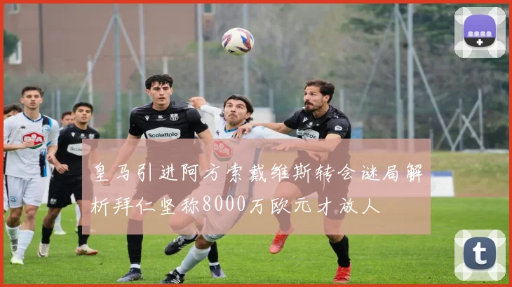 皇马引进阿方索戴维斯转会谜局解析拜仁坚称8000万欧元才放人