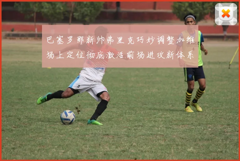 巴塞罗那新帅弗里克巧妙调整加维场上定位彻底激活前场进攻新体系