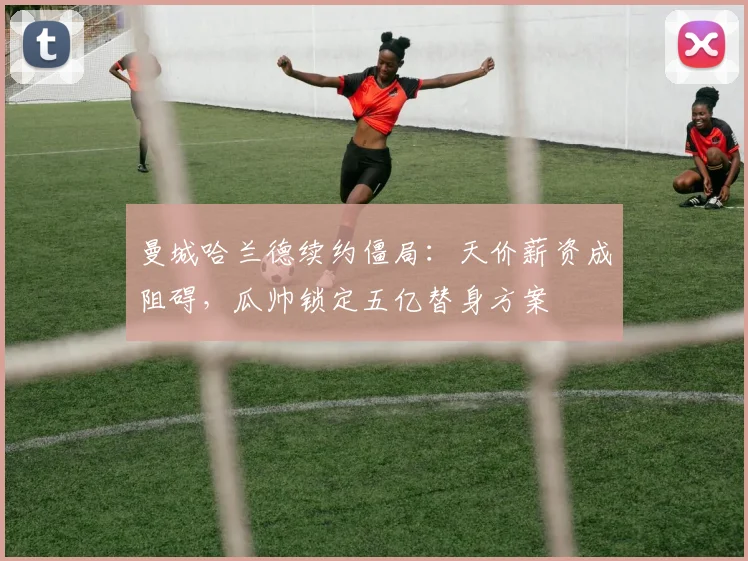 曼城哈兰德续约僵局：天价薪资成阻碍，瓜帅锁定五亿替身方案