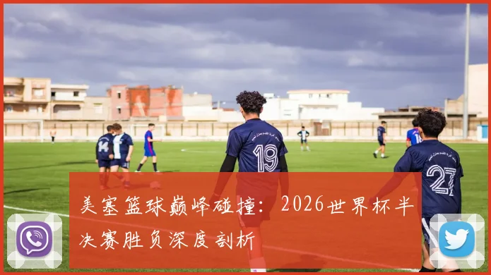 美塞篮球巅峰碰撞:2026世界杯半决赛胜负深度剖析