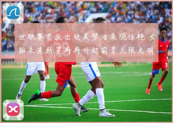 世联赛首发出场吴梦洁表现惊艳 女排未来新星冉冉升起前景无限光明