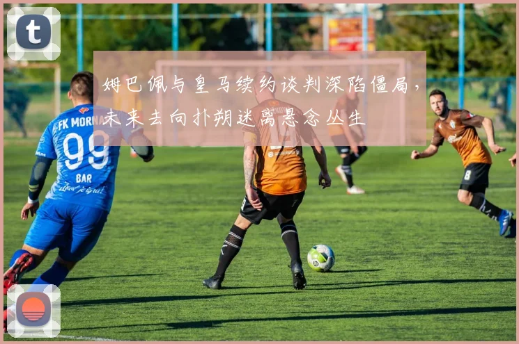 姆巴佩与皇马续约谈判深陷僵局，未来去向扑朔迷离悬念丛生