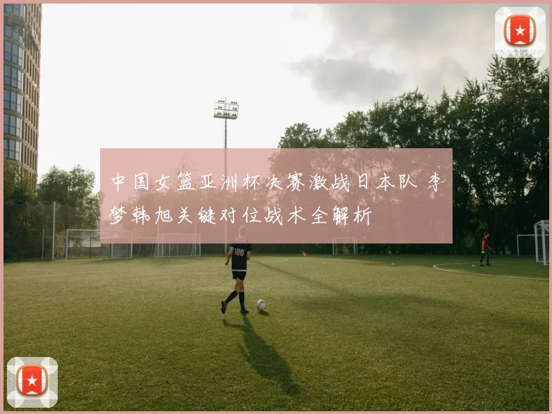 中国女篮亚洲杯决赛激战日本队 李梦韩旭关键对位战术全解析