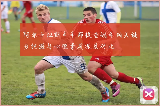 阿尔卡拉斯辛辛那提苦战辛纳关键分把握与心理素质深度对比