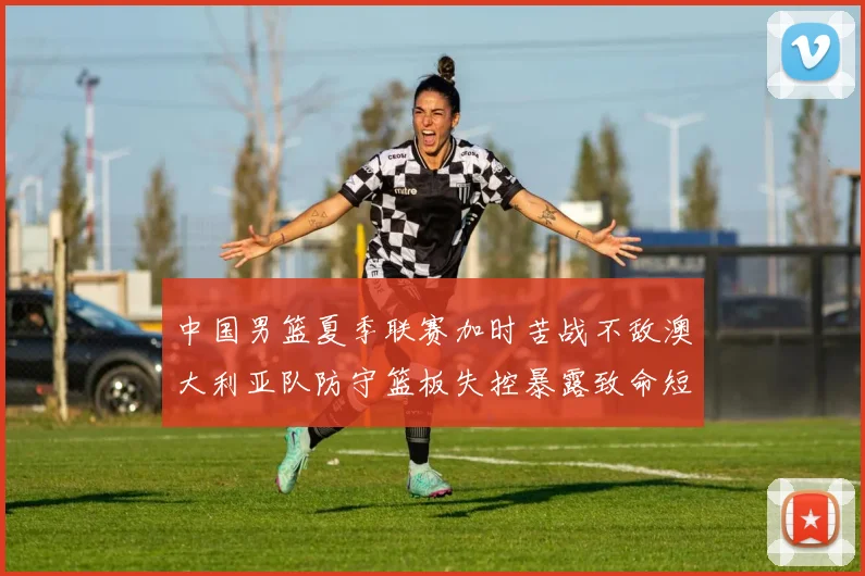 中国男篮夏季联赛加时苦战不敌澳大利亚队防守篮板失控暴露致命短板