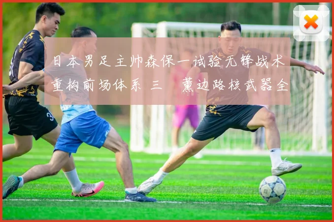 日本男足主帅森保一试验无锋战术重构前场体系 三笘薰边路核武器全面爆发难以阻挡
