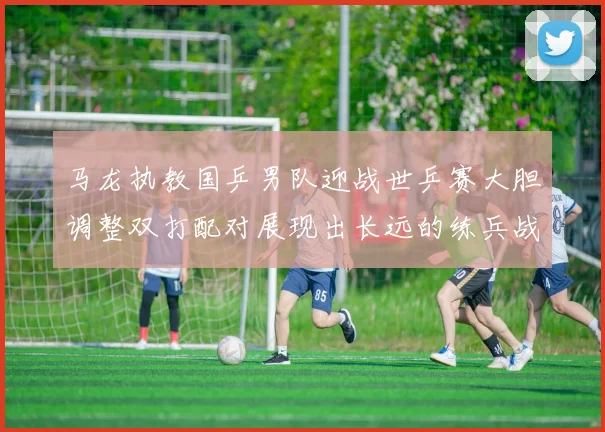 马龙执教国乒男队迎战世乒赛大胆调整双打配对展现出长远的练兵战略意图