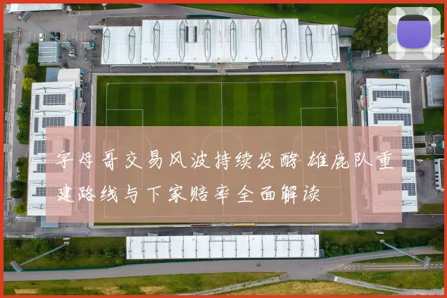 字母哥交易风波持续发酵 雄鹿队重建路线与下家赔率全面解读