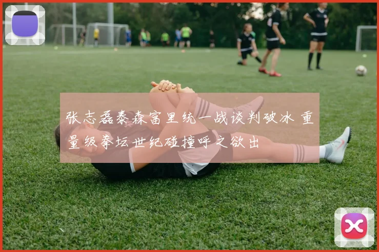 张志磊泰森富里统一战谈判破冰 重量级拳坛世纪碰撞呼之欲出
