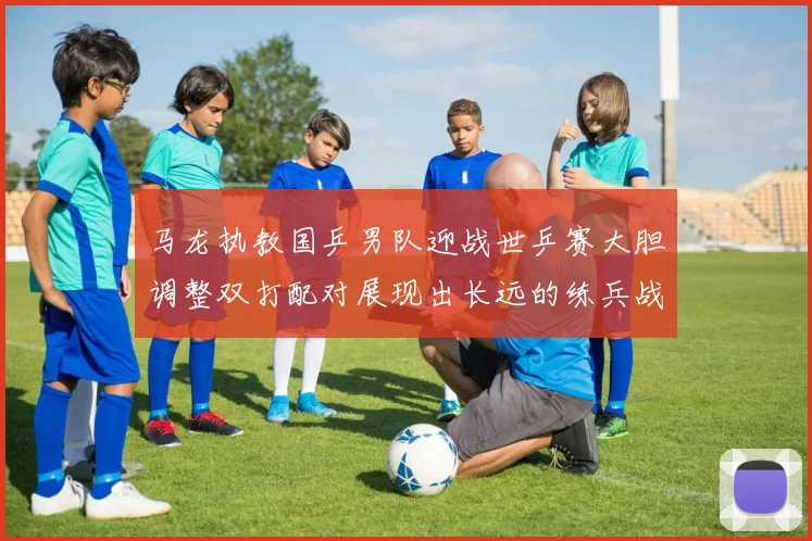 马龙执教国乒男队迎战世乒赛大胆调整双打配对展现出长远的练兵战略意图