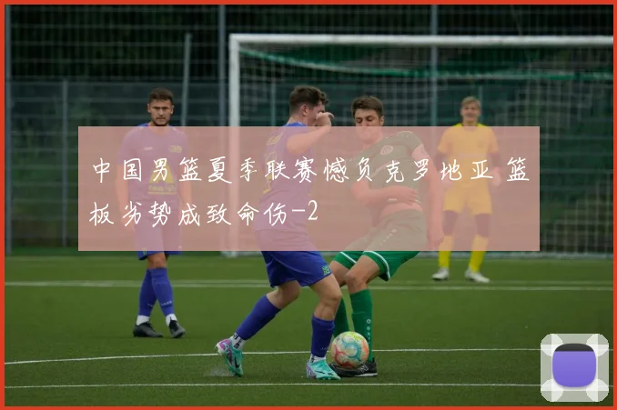 中国男篮夏季联赛憾负克罗地亚 篮板劣势成致命伤