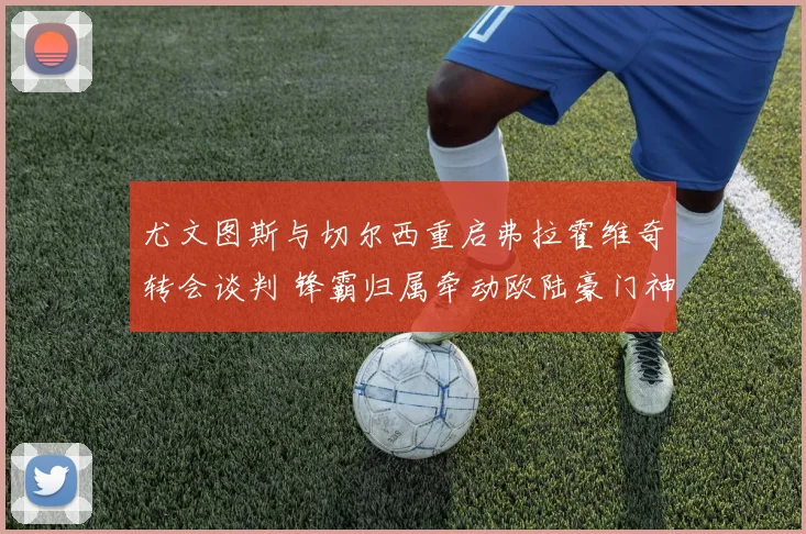 尤文图斯与切尔西重启弗拉霍维奇转会谈判 锋霸归属牵动欧陆豪门神经