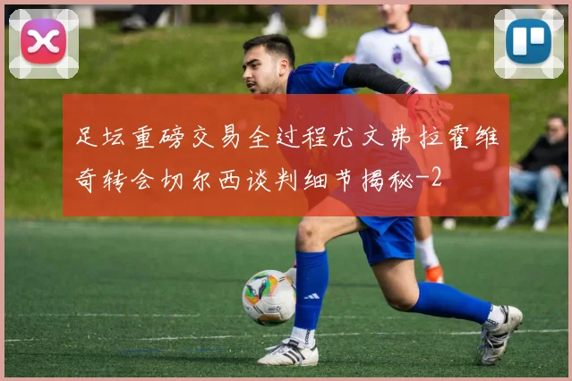足坛重磅交易全过程尤文弗拉霍维奇转会切尔西谈判细节揭秘