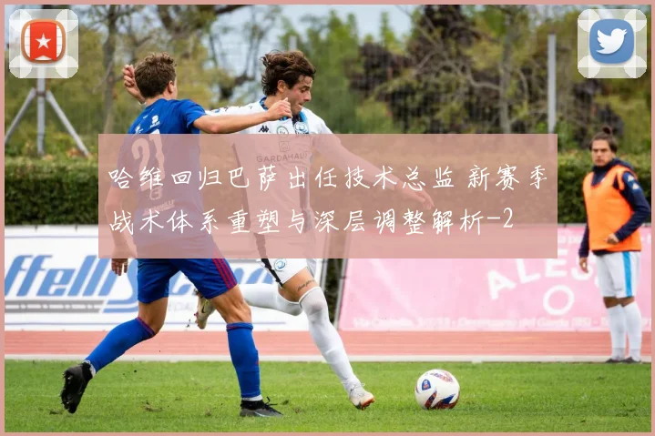 哈维回归巴萨出任技术总监 新赛季战术体系重塑与深层调整解析