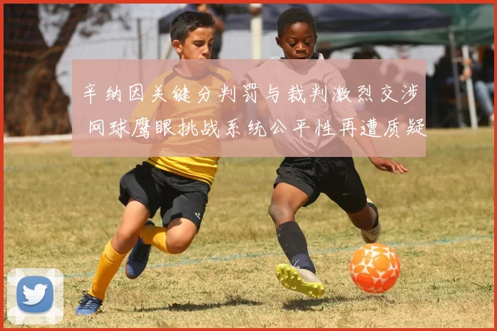 辛纳因关键分判罚与裁判激烈交涉 网球鹰眼挑战系统公平性再遭质疑