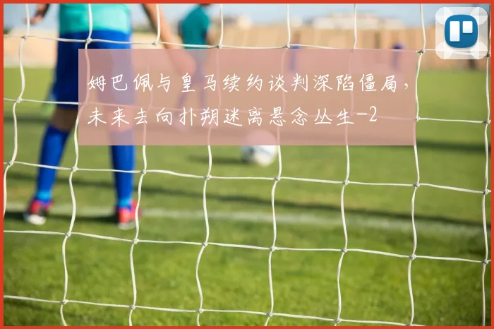 姆巴佩与皇马续约谈判深陷僵局，未来去向扑朔迷离悬念丛生