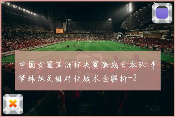 中国女篮亚洲杯决赛激战日本队 李梦韩旭关键对位战术全解析