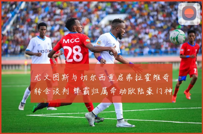 尤文图斯与切尔西重启弗拉霍维奇转会谈判 锋霸归属牵动欧陆豪门神经