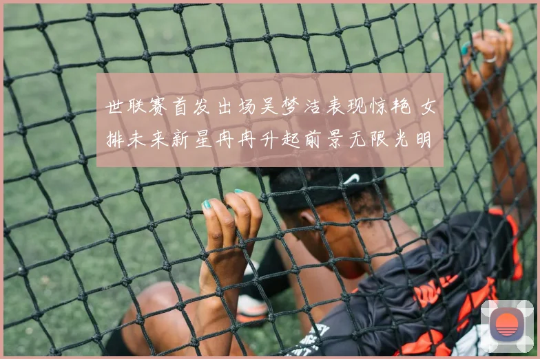 世联赛首发出场吴梦洁表现惊艳 女排未来新星冉冉升起前景无限光明
